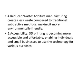 • 4.Reduced Waste: Additive manufacturing
creates less waste compared to traditional
subtractive methods, making it more
environmentally friendly.
• 5.Accessibility: 3D printing is becoming more
accessible and affordable, enabling individuals
and small businesses to use the technology for
various purposes.
 