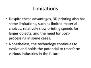 Limitations
• Despite these advantages, 3D printing also has
some limitations, such as limited material
choices, relatively slow printing speeds for
larger objects, and the need for post-
processing in some cases.
• Nonetheless, the technology continues to
evolve and holds the potential to transform
various industries in the future.
 