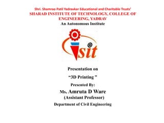 Shri. Shamrao Patil Yadravkar Educational and Charitable Trusts’
SHARAD INSTITUTE OF TECHNOLOGY, COLLEGE OF
ENGINEERING, YADRAV
An Autonomous Institute
Presentation on
“3D Printing ”
Presented By:
Ms. Amruta D Ware
(Assistant Professor)
Department of Civil Engineering
 