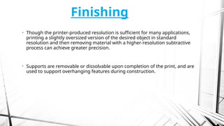 Finishing
• Though the printer-produced resolution is sufficient for many applications,
printing a slightly oversized version of the desired object in standard
resolution and then removing material with a higher-resolution subtractive
process can achieve greater precision.
• Supports are removable or dissolvable upon completion of the print, and are
used to support overhanging features during construction.
 