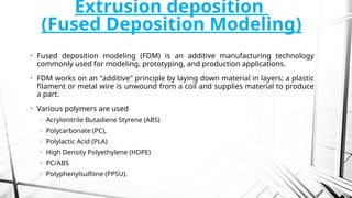Extrusion deposition
(Fused Deposition Modeling)
• Fused deposition modeling (FDM) is an additive manufacturing technology
commonly used for modeling, prototyping, and production applications.
• FDM works on an "additive" principle by laying down material in layers; a plastic
filament or metal wire is unwound from a coil and supplies material to produce
a part.
• Various polymers are used
o Acrylonitrile Butadiene Styrene (ABS)
o Polycarbonate (PC),
o Polylactic Acid (PLA)
o High Density Polyethylene (HDPE)
o PC/ABS
o Polyphenylsulfone (PPSU).
 