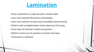 Lamination
• Sheet is adhered to a substrate with a heated roller.
• Laser traces desired dimensions of prototype.
• Laser cross hatches non-part area to facilitate waste removal.
• Platform with completed layer moves down out of the way.
• Fresh sheet of material is rolled into position.
• Platform moves up into position to receive next layer.
• The process is repeated.
 