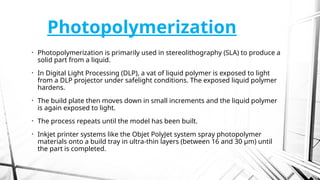 Photopolymerization
• Photopolymerization is primarily used in stereolithography (SLA) to produce a
solid part from a liquid.
• In Digital Light Processing (DLP), a vat of liquid polymer is exposed to light
from a DLP projector under safelight conditions. The exposed liquid polymer
hardens.
• The build plate then moves down in small increments and the liquid polymer
is again exposed to light.
• The process repeats until the model has been built.
• Inkjet printer systems like the Objet PolyJet system spray photopolymer
materials onto a build tray in ultra-thin layers (between 16 and 30 µm) until
the part is completed.
 