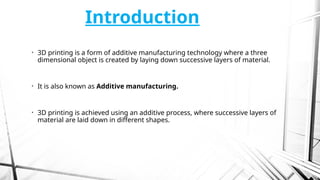 Introduction
• 3D printing is a form of additive manufacturing technology where a three
dimensional object is created by laying down successive layers of material.
• It is also known as Additive manufacturing.
• 3D printing is achieved using an additive process, where successive layers of
material are laid down in different shapes.
 