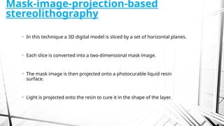 Mask-image-projection-based
stereolithography
• In this technique a 3D digital model is sliced by a set of horizontal planes.
• Each slice is converted into a two-dimensional mask image.
• The mask image is then projected onto a photocurable liquid resin
surface.
• Light is projected onto the resin to cure it in the shape of the layer.
 