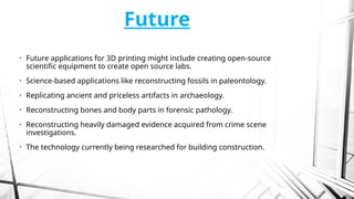 Future
• Future applications for 3D printing might include creating open-source
scientific equipment to create open source labs.
• Science-based applications like reconstructing fossils in paleontology.
• Replicating ancient and priceless artifacts in archaeology.
• Reconstructing bones and body parts in forensic pathology.
• Reconstructing heavily damaged evidence acquired from crime scene
investigations.
• The technology currently being researched for building construction.
 