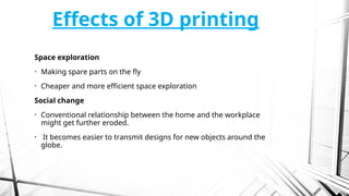 Effects of 3D printing
Space exploration
• Making spare parts on the fly
• Cheaper and more efficient space exploration
Social change
• Conventional relationship between the home and the workplace
might get further eroded.
• It becomes easier to transmit designs for new objects around the
globe.
 