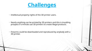 Challenges
• Intellectual property rights of the 3D printer users.
• Nearly anything can be printed by 3D printers and this is troubling
prospect if criminals use 3D printers to create illegal products.
• Firearms could be downloaded and reproduced by anybody with a
3D printer.
 