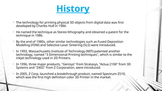 History
• The technology for printing physical 3D objects from digital data was first
developed by Charles Hull in 1984.
• He named the technique as Stereo lithography and obtained a patent for the
technique in 1986.
• By the end of 1980s, other similar technologies such as Fused Deposition
Modeling (FDM) and Selective Laser Sintering (SLS) were introduced.
• In 1993, Massachusetts Institute of Technology (MIT) patented another
technology, named "3 Dimensional Printing techniques", which is similar to the
inkjet technology used in 2D Printers.
• In 1996, three major products, "Genisys" from Stratasys, "Actua 2100" from 3D
Systems and "Z402" from Z Corporation, were introduced.
• In 2005, Z Corp. launched a breakthrough product, named Spectrum Z510,
which was the first high definition color 3D Printer in the market.
 