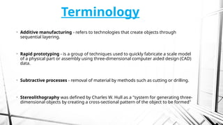 Terminology
• Additive manufacturing - refers to technologies that create objects through
sequential layering.
• Rapid prototyping - is a group of techniques used to quickly fabricate a scale model
of a physical part or assembly using three-dimensional computer aided design (CAD)
data.
• Subtractive processes - removal of material by methods such as cutting or drilling.
• Stereolithography was defined by Charles W. Hull as a "system for generating three-
dimensional objects by creating a cross-sectional pattern of the object to be formed"
 