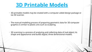 3D Printable Models
• 3D printable models may be created with a computer aided design package or
via 3D scanner.
• The manual modeling process of preparing geometric data for 3D computer
graphics is similar to plastic arts such as sculpting.
• 3D scanning is a process of analyzing and collecting data of real object; its
shape and appearance and builds digital, three dimensional models.
 