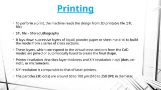 Printing
• To perform a print, the machine reads the design from 3D printable file (STL
file).
• STL file – STereoLithography
• It lays down successive layers of liquid, powder, paper or sheet material to build
the model from a series of cross sections.
• These layers, which correspond to the virtual cross sections from the CAD
model, are joined or automatically fused to create the final shape.
• Printer resolution describes layer thickness and X-Y resolution in dpi (dots per
inch), or micrometers.
• X-Y resolution is comparable to that of laser printers.
• The particles (3D dots) are around 50 to 100 µm (510 to 250 DPI) in diameter.
 