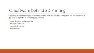 C. Software behind 3D Printing
 By using 3D scanner, object is scanned part by part and create a X3 key file. Put the key file in a
SD card and print it in Makerbot 3d printers.
 Using designer software’s like
 Google sketch up
 Autodesk Inventor
 Solid works
 