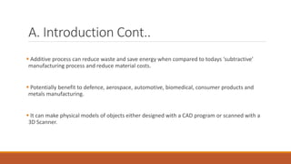 A. Introduction Cont..
 Additive process can reduce waste and save energy when compared to todays ‘subtractive’
manufacturing process and reduce material costs.
 Potentially benefit to defence, aerospace, automotive, biomedical, consumer products and
metals manufacturing.
 It can make physical models of objects either designed with a CAD program or scanned with a
3D Scanner.
 