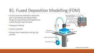 B1. Fused Deposition Modelling (FDM)
 A very common method in which the
part is printed by extruding molten
stings of material that melt together to
create the part layer by layer.
 Cheapest method.
 Easy to maintain
 Known from makerbots and rep-rap
printers
 