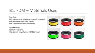 B1. FDM – Materials Used
Non-Toxic
ABS - Acrylonitrile butadiene styrene (Petroleum)
PLA - Polylactic Acid (Plant Starch)
PVA - Polyvinyl Alcohol (Petroleum)
Toxic Materials
Polycarbonate (PC),
High-density polyethylene (HDPE) or nylon
 