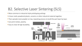B2. Selective Laser Sintering (SLS)
 More common in industrial style prototyping settings
 A laser melts powdered plastic, ceramic or other industrial material together,
 Then spreads more powder on top, repeating process to build the part layer by layer.
 Can print metals, jewelry.
 Easy to clean & high durability.
 