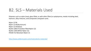 B2. SLS – Materials Used
Polymers such as nylon (neat, glass-filled, or with other fillers) or polystyrene, metals including steel,
titanium, alloy mixtures, and composites and green sand..
Nylon 12 PA
Nylon 12 AF(Aluminium)
Nylon 12 GF(Glass)
NyTek 1200 CF (Carbon filled Nylon 12)
NyTek 1100 (White Nylon 11)
FR106 Fire Retardant Nylon 11
http://www.solidconcepts.com/materials/sls-materials/
 