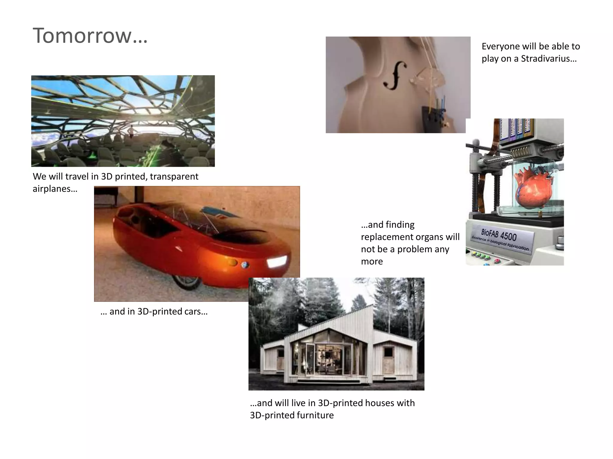 Tomorrow…                                                                                       Everyone will be able to
                                                                                                play on a Stradivarius…




We will travel in 3D printed, transparent
airplanes…


                                                                      …and finding
                                                                      replacement organs will
                                                                      not be a problem any
                                                                      more



                … and in 3D-printed cars…




                                            …and will live in 3D-printed houses with
                                            3D-printed furniture
 