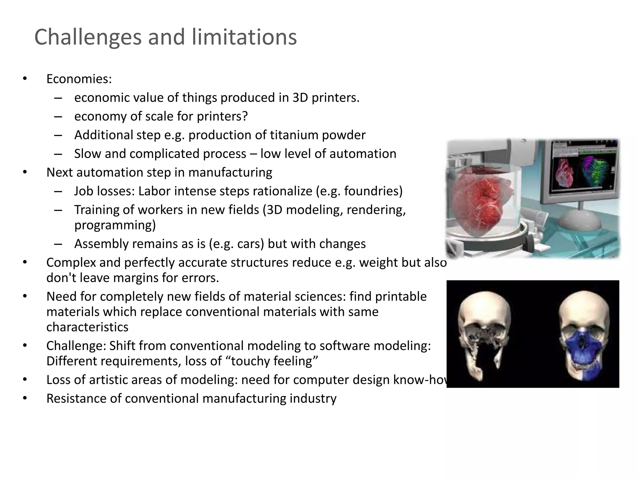 Challenges and limitations
•    Economies:
      – economic value of things produced in 3D printers.
      – economy of scale for printers?
      – Additional step e.g. production of titanium powder
      – Slow and complicated process – low level of automation
•    Next automation step in manufacturing
      – Job losses: Labor intense steps rationalize (e.g. foundries)
      – Training of workers in new fields (3D modeling, rendering,
          programming)
      – Assembly remains as is (e.g. cars) but with changes
•    Complex and perfectly accurate structures reduce e.g. weight but also
     don't leave margins for errors.
•    Need for completely new fields of material sciences: find printable
     materials which replace conventional materials with same
     characteristics
•    Challenge: Shift from conventional modeling to software modeling:
     Different requirements, loss of “touchy feeling”
•    Loss of artistic areas of modeling: need for computer design know-how
•    Resistance of conventional manufacturing industry
 