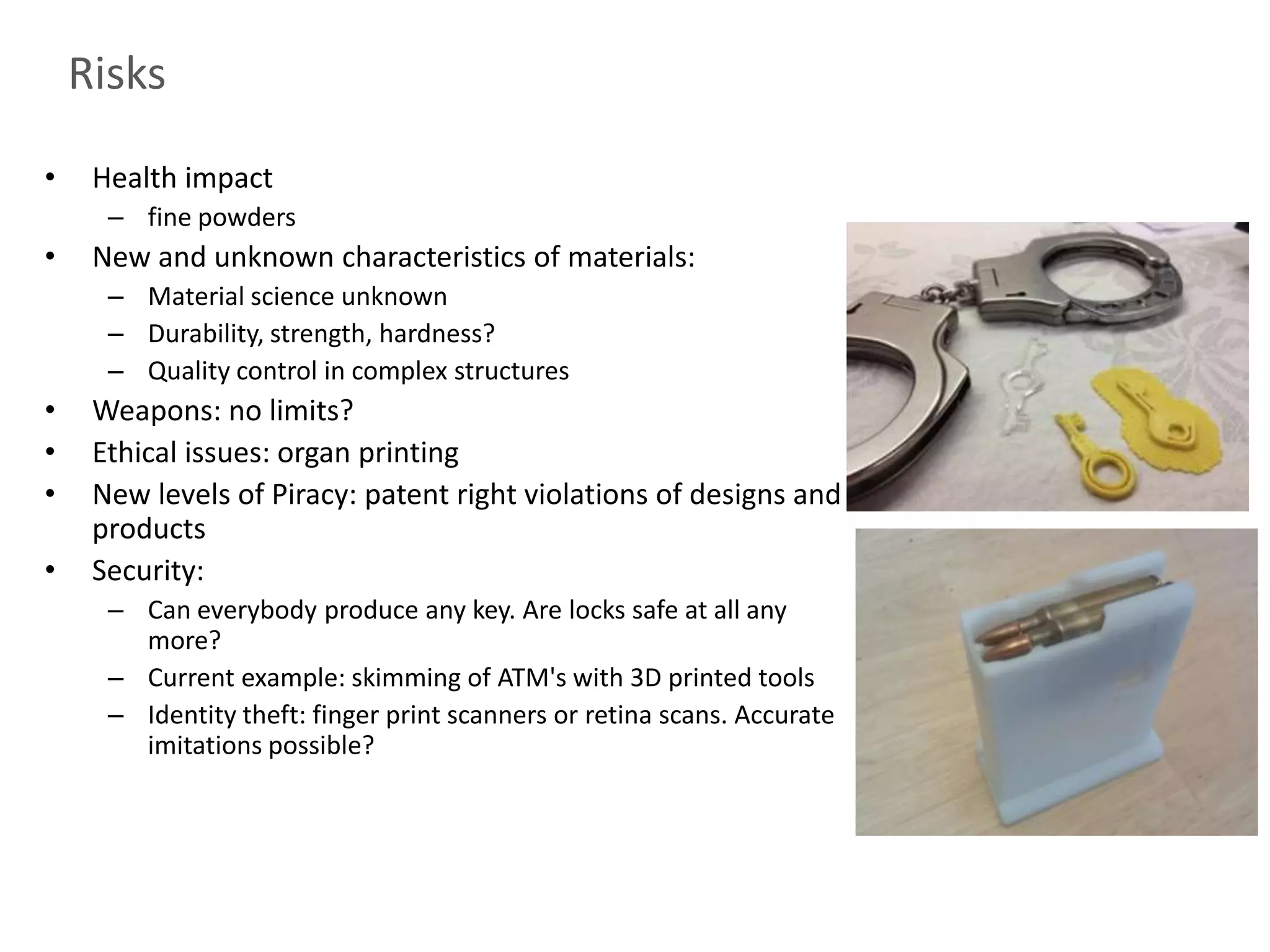 Risks

•    Health impact
      – fine powders
•    New and unknown characteristics of materials:
      – Material science unknown
      – Durability, strength, hardness?
      – Quality control in complex structures
•    Weapons: no limits?
•    Ethical issues: organ printing
•    New levels of Piracy: patent right violations of designs and
     products
•    Security:
      – Can everybody produce any key. Are locks safe at all any
        more?
      – Current example: skimming of ATM's with 3D printed tools
      – Identity theft: finger print scanners or retina scans. Accurate
        imitations possible?
 