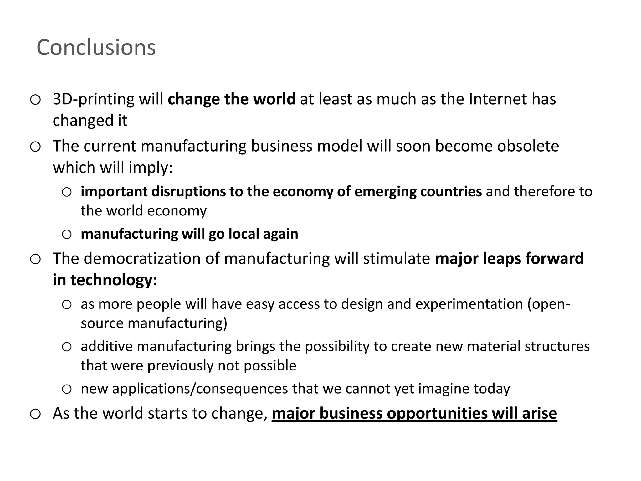 Conclusions
o   3D-printing will change the world at least as much as the Internet has
    changed it
o   The current manufacturing business model will soon become obsolete
    which will imply:
     o   important disruptions to the economy of emerging countries and therefore to
         the world economy
     o   manufacturing will go local again
o   The democratization of manufacturing will stimulate major leaps forward
    in technology:
     o   as more people will have easy access to design and experimentation (open-
         source manufacturing)
     o   additive manufacturing brings the possibility to create new material structures
         that were previously not possible
     o   new applications/consequences that we cannot yet imagine today
o   As the world starts to change, major business opportunities will arise
 