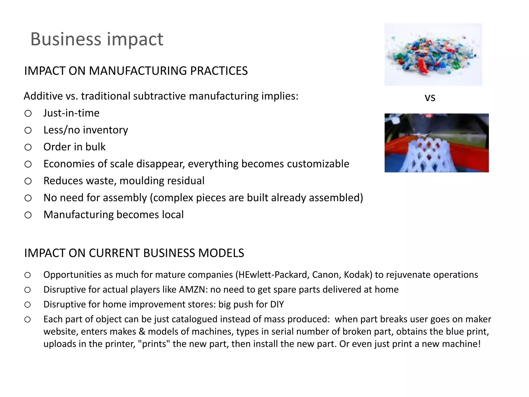 Business impact
IMPACT ON MANUFACTURING PRACTICES
Additive vs. traditional subtractive manufacturing implies:                                    vs
o Just-in-time
o Less/no inventory
o Order in bulk
o Economies of scale disappear, everything becomes customizable
o Reduces waste, moulding residual
o No need for assembly (complex pieces are built already assembled)
o Manufacturing becomes local

IMPACT ON CURRENT BUSINESS MODELS
o   Opportunities as much for mature companies (HEwlett-Packard, Canon, Kodak) to rejuvenate operations
o   Disruptive for actual players like AMZN: no need to get spare parts delivered at home
o   Disruptive for home improvement stores: big push for DIY
o   Each part of object can be just catalogued instead of mass produced: when part breaks user goes on maker
    website, enters makes & models of machines, types in serial number of broken part, obtains the blue print,
    uploads in the printer, "prints" the new part, then install the new part. Or even just print a new machine!
 