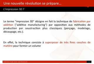 Une	
  nouvelle	
  révolu?on	
  se	
  prépare…
L’impression	
  3D	
  ?
	
  
Le	
  terme	
  "impression	
  3D"	
  désigne	
  en	
  fait	
  la	
  technique	
  de	
  fabrica?on	
  par	
  
addi?on	
   ("addi?ve	
   manufacturing")	
   par	
   opposi?on	
   aux	
   méthodes	
   de	
  
produc?on	
   par	
   soustrac?on	
   plus	
   classiques	
   (perçage,	
   modelage,	
  
découpage,	
  etc.).	
  
En	
   eﬀet,	
   la	
   technique	
   consiste	
   à	
   superposer	
   de	
   très	
   ﬁnes	
   couches	
   de	
  
ma?ère	
  pour	
  former	
  un	
  volume
©HUB	
  Ins?tute.	
  All	
  rights	
  reserved	
  	
  |	
  www.HUBins?tute.com 6	
  
 