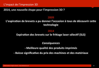 L’impact	
  de	
  l’impression	
  3D
2014,	
  une	
  nouvelle	
  étape	
  pour	
  l’impression	
  3D	
  ?
	
  
©HUB	
  Ins?tute.	
  All	
  rights	
  reserved	
  	
  |	
  www.HUBins?tute.com 33	
  
2009
L’expira(on	
  de	
  brevets	
  a	
  pu	
  donner	
  l’occasion	
  à	
  tous	
  de	
  découvrir	
  ce[e	
  
technologie	
  
2014
Expira(on	
  des	
  brevets	
  sur	
  le	
  fri[age	
  laser	
  sélec(f	
  (SLS)	
  
Conséquences
-­‐	
  Meilleure	
  qualité	
  des	
  produits	
  imprimés
-­‐	
  Baisse	
  signiﬁca(ve	
  du	
  prix	
  des	
  machines	
  et	
  des	
  matériaux
 