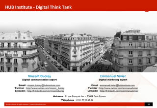HUB	
  Ins(tute	
  -­‐	
  Digital	
  Think	
  Tank
©HUB	
  Ins?tute.	
  All	
  rights	
  reserved	
  	
  |	
  www.HUBins?tute.com 34	
  
Vincent	
  Ducrey
Digital communication expert
Email : vincent.ducrey@hubinstitute.com
Twitter : http://www.twitter.com/vincent_ducrey
Linkedin : http://fr.linkedin.com/in/vincentducrey
Emmanuel	
  Vivier
Digital marketing expert
Email : emmanuel.vivier@hubinstitute.com
Twitter : http://www.twitter.com/emmanuelvivier
Linkedin : http://fr.linkedin.com/in/emmanuelvivier
Téléphone : +33.1.77.10.69.04
Adresse : 51 rue François 1er - 75008 Paris France
 