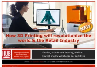 How 3D Printing will revolutionize the
world & the Retail Industry
Helping companies
to understand
the future of digital
Version	
  2.0	
  -­‐	
  Septembre	
  2013	
  |	
  +33	
  6	
  11	
  62	
  37	
  94	
  |	
  contact@hubins?tute.com
	
  www.hubins?tute.com	
  ›©HUB	
  Ins?tute.	
  	
  All	
  rights	
  reserved	
  .	
  
Fashion,	
  architecture,	
  industry,	
  medical...	
  
How	
  3D	
  prin?ng	
  will	
  change	
  our	
  daily	
  lives
 