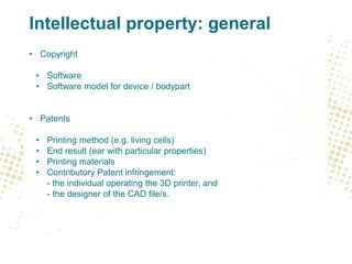 Intellectual property: general
• Copyright
• Software
• Software model for device / bodypart
• Patents
• Printing method (e.g. living cells)
• End result (ear with particular properties)
• Printing materials
• Contributory Patent infringement:
- the individual operating the 3D printer, and
- the designer of the CAD file/s.
 
