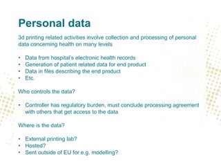 Personal data
3d printing related activities involve collection and processing of personal
data concerning health on many levels
• Data from hospital’s electronic health records
• Generation of patient related data for end product
• Data in files describing the end product
• Etc.
Who controls the data?
• Controller has regulatory burden, must conclude processing agreement
with others that get access to the data
Where is the data?
• External printing lab?
• Hosted?
• Sent outside of EU for e.g. modelling?
 