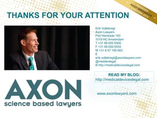 www.axonlawyers.com
THANKS FOR YOUR ATTENTION
Erik Vollebregt
Axon Lawyers
Piet Heinkade 183
1019 HC Amsterdam
T +31 88 650 6500
F +31 88 650 6555
M +31 6 47 180 683
E
erik.vollebregt@axonlawyers.com
@meddevlegal
B http://medicaldeviceslegal.com
READ MY BLOG:
http://medicaldeviceslegal.com
 