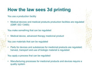 How the law sees 3d printing
You use a production facility
• Medical devices and medicial products production facilities are regulated
(GMP, ISO 13485)
You make something that can be regulated
• Medical device, advanced therapy medicinal product
You use materials that can be regulated
• Parts for devices and substances for medicinal products are regulated;
harvest, transport and use of biologic material is regulated
You apply a process that can be regulated
• Manufacturing processes for medicinal products and devices require a
quality system
 