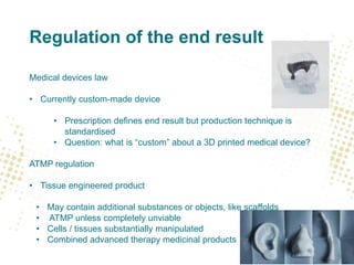 Regulation of the end result
Medical devices law
• Currently custom-made device
• Prescription defines end result but production technique is
standardised
• Question: what is “custom” about a 3D printed medical device?
ATMP regulation
• Tissue engineered product
• May contain additional substances or objects, like scaffolds
• ATMP unless completely unviable
• Cells / tissues substantially manipulated
• Combined advanced therapy medicinal products
 