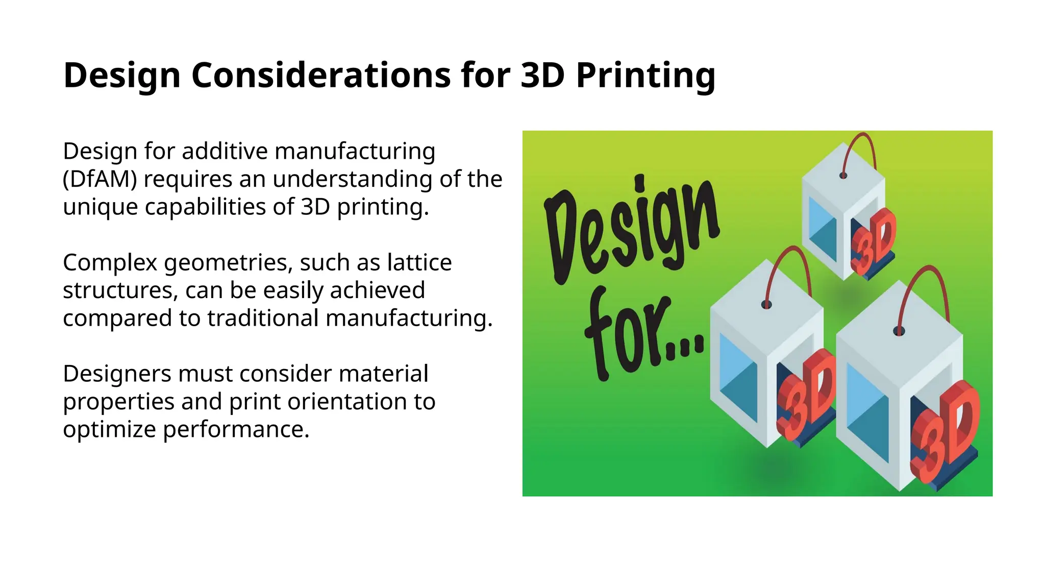 Design Considerations for 3D Printing
Design for additive manufacturing
(DfAM) requires an understanding of the
unique capabilities of 3D printing.
Complex geometries, such as lattice
structures, can be easily achieved
compared to traditional manufacturing.
Designers must consider material
properties and print orientation to
optimize performance.
 