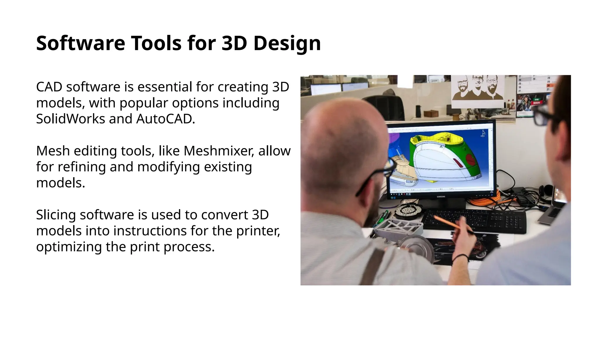 Software Tools for 3D Design
CAD software is essential for creating 3D
models, with popular options including
SolidWorks and AutoCAD.
Mesh editing tools, like Meshmixer, allow
for refining and modifying existing
models.
Slicing software is used to convert 3D
models into instructions for the printer,
optimizing the print process.
 