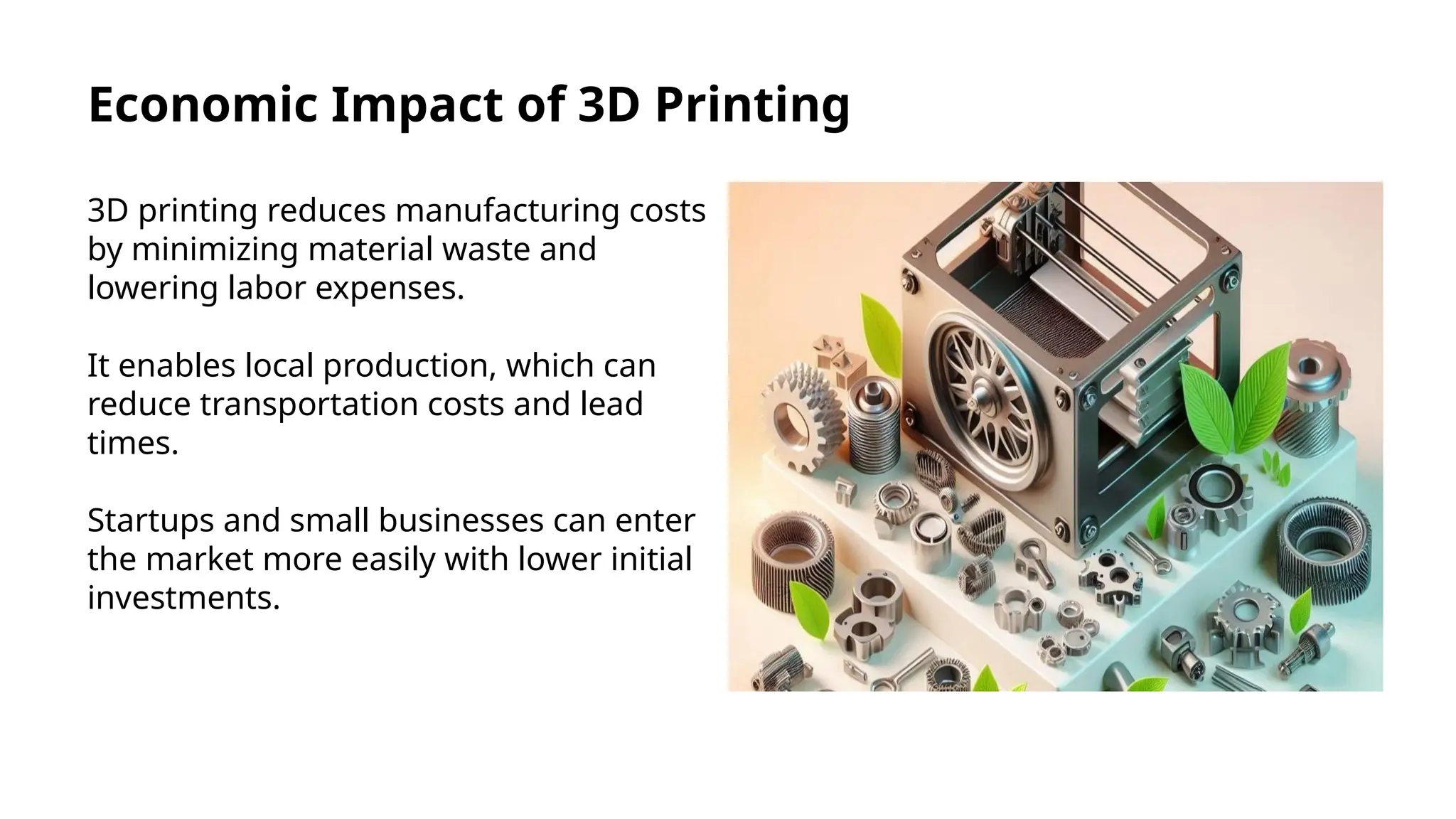 Economic Impact of 3D Printing
3D printing reduces manufacturing costs
by minimizing material waste and
lowering labor expenses.
It enables local production, which can
reduce transportation costs and lead
times.
Startups and small businesses can enter
the market more easily with lower initial
investments.
 
