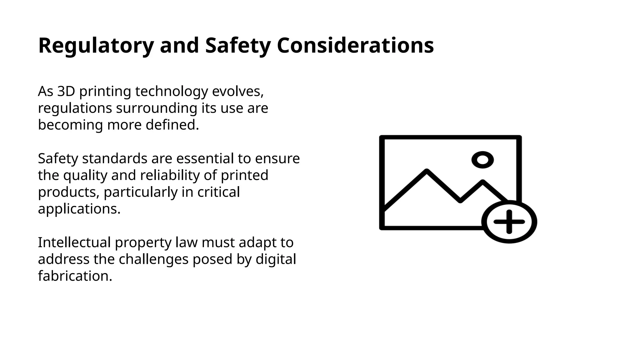 Regulatory and Safety Considerations
As 3D printing technology evolves,
regulations surrounding its use are
becoming more defined.
Safety standards are essential to ensure
the quality and reliability of printed
products, particularly in critical
applications.
Intellectual property law must adapt to
address the challenges posed by digital
fabrication.
 