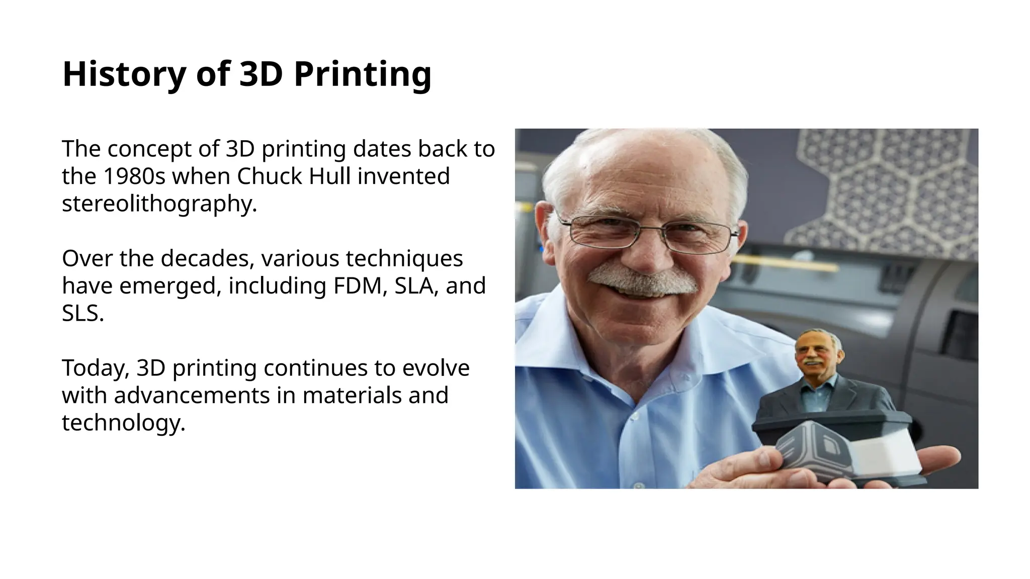 History of 3D Printing
The concept of 3D printing dates back to
the 1980s when Chuck Hull invented
stereolithography.
Over the decades, various techniques
have emerged, including FDM, SLA, and
SLS.
Today, 3D printing continues to evolve
with advancements in materials and
technology.
 