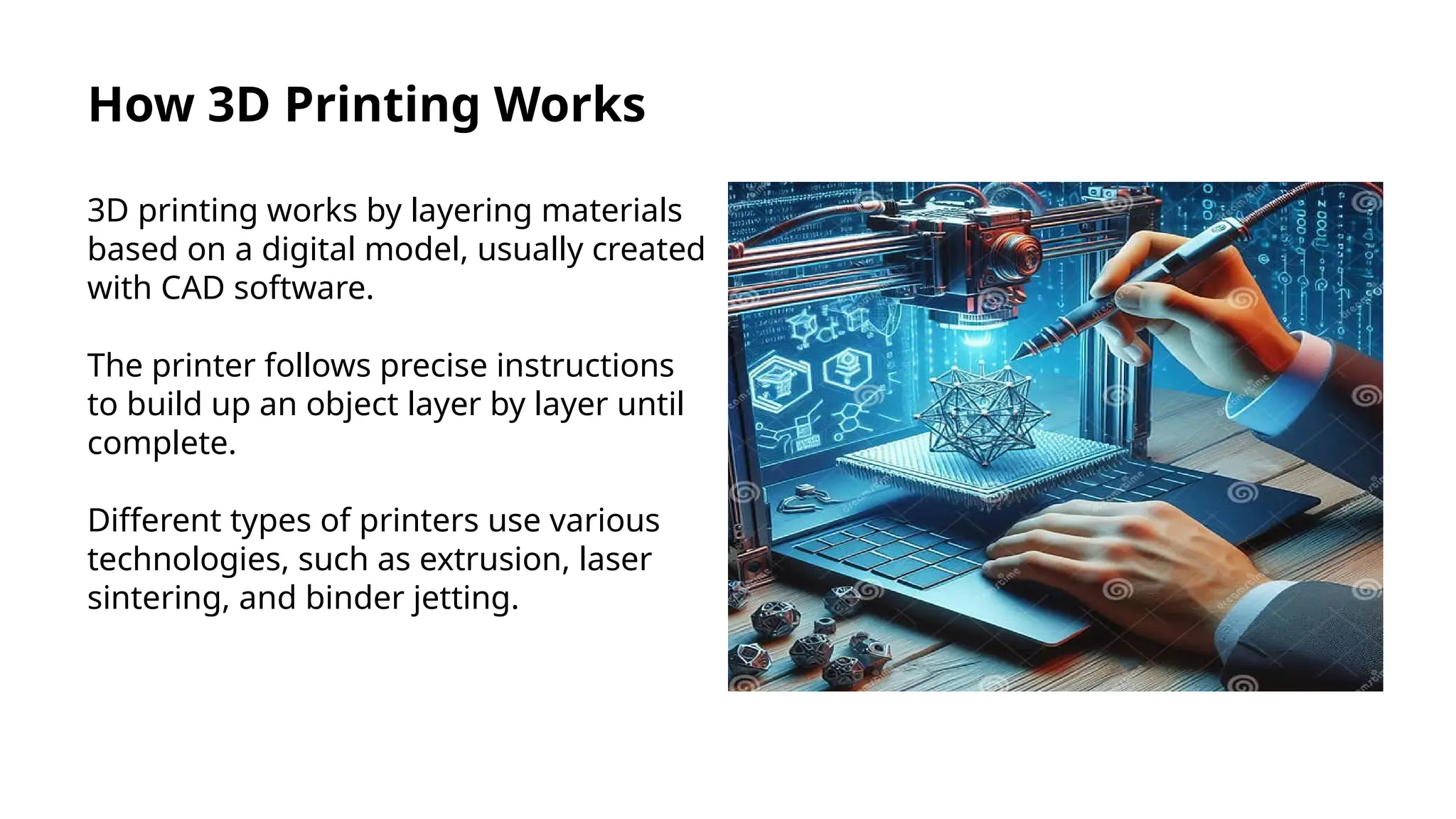 How 3D Printing Works
3D printing works by layering materials
based on a digital model, usually created
with CAD software.
The printer follows precise instructions
to build up an object layer by layer until
complete.
Different types of printers use various
technologies, such as extrusion, laser
sintering, and binder jetting.
 