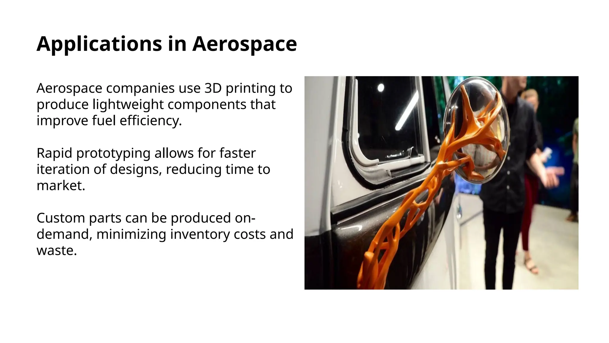 Applications in Aerospace
Aerospace companies use 3D printing to
produce lightweight components that
improve fuel efficiency.
Rapid prototyping allows for faster
iteration of designs, reducing time to
market.
Custom parts can be produced on-
demand, minimizing inventory costs and
waste.
 