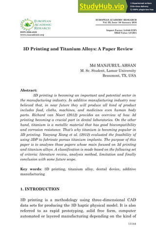 11144
ISSN 2286-4822
www.euacademic.org
EUROPEAN ACADEMIC RESEARCH
Vol. III, Issue 10/ January 2016
Impact Factor: 3.4546 (UIF)
DRJI Value: 5.9 (B+)
3D Printing and Titanium Alloys: A Paper Review
Md MANJURUL AHSAN
M. Sc. Student, Lamar University
Beaumont, TX, USA
Abstract:
3D printing is becoming an important and potential sector in
the manufacturing industry. In additive manufacturing industry now
believed that, in near future they will produce all kind of product
includes food, cloths, machines, and medicines even human body
parts. Richard van Noort (2012) provides an overview of how 3d
printing becoming a crucial part in dental laboratories. On the other
hand, titanium is a metallic material that has good biocompatibility
and corrosion resistance. That’s why titanium is becoming popular in
3D printing. Yaoyang Xiong et al. (2012) evaluated the feasibility of
using 3DP to fabricate porous titanium implants. The purpose of this
paper is to analyses those papers whose main focused on 3d printing
and titanium alloys. A classification is made based on the following set
of criteria: literature review, analysis method, limitation and finally
conclusion with some future scope.
Key words: 3D printing, titanium alloy, dental device, additive
manufacturing
1. INTRODUCTION
3D printing is a methodology using three-dimensional CAD
data sets for producing the 3D haptic physical model. It is also
referred to as rapid prototyping, solid free form, computer
automated or layered manufacturing depending on the kind of
 