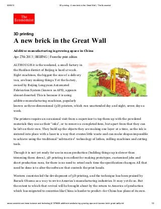 02/05/13 3D printing: A new brickin the Great Wall | The Economist
www.economist.com/news/science-and-technology/21576626-additive-manufacturing-growing-apace-china-new-brick-great-wall/print 1/3
3D printing
A new brick in the Great Wall
Additive manufacturing is growing apace in China
Apr 27th 2013 | BEIJING | From the print edition
ALTHOUGH it is the weekend, a small factory in
the Haidian district of Beijing is hard at work.
Eight machines, the biggest the size of a delivery
van, are busy making things. Yet the factory,
owned by Beijing Longyuan Automated
Fabrication System (known as AFS), appears
almost deserted. This is because it is using
additive-manufacturing machines, popularly
known as three-dimensional (3D) printers, which run unattended day and night, seven days a
week.
The printers require an occasional visit from a supervisor to top them up with the powdered
materials they use as their “inks”, or to remove a completed item, but apart from that they can
be left on their own. They build up the objects they are making one layer at a time, as the ink is
sintered into place with a laser in a way that creates little waste and can make shapes impossible
to achieve using the traditional “subtractive” technology of lathes, milling machines and cutting
tools.
Though it is not yet ready for use in mass production (building things up is slower than
trimming them down), 3D printing is excellent for making prototypes, customised jobs and
short production runs, for there is no need to retool each time the specification changes. All that
need be done is to alter the software that controls the print heads.
Western countries led the development of 3D printing, and the technique has been praised by
Barack Obama as a way to revive America’s manufacturing industries. It may yet do so. But
the extent to which that revival will be brought about by the return to America of production
which has migrated to countries like China is harder to predict—for China has plans of its own.
 
