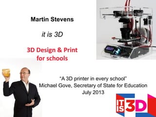 “A 3D printer in every school”
Michael Gove, Secretary of State for Education
July 2013
Martin Stevens
it is 3D
3D Design & Print
for schools
 