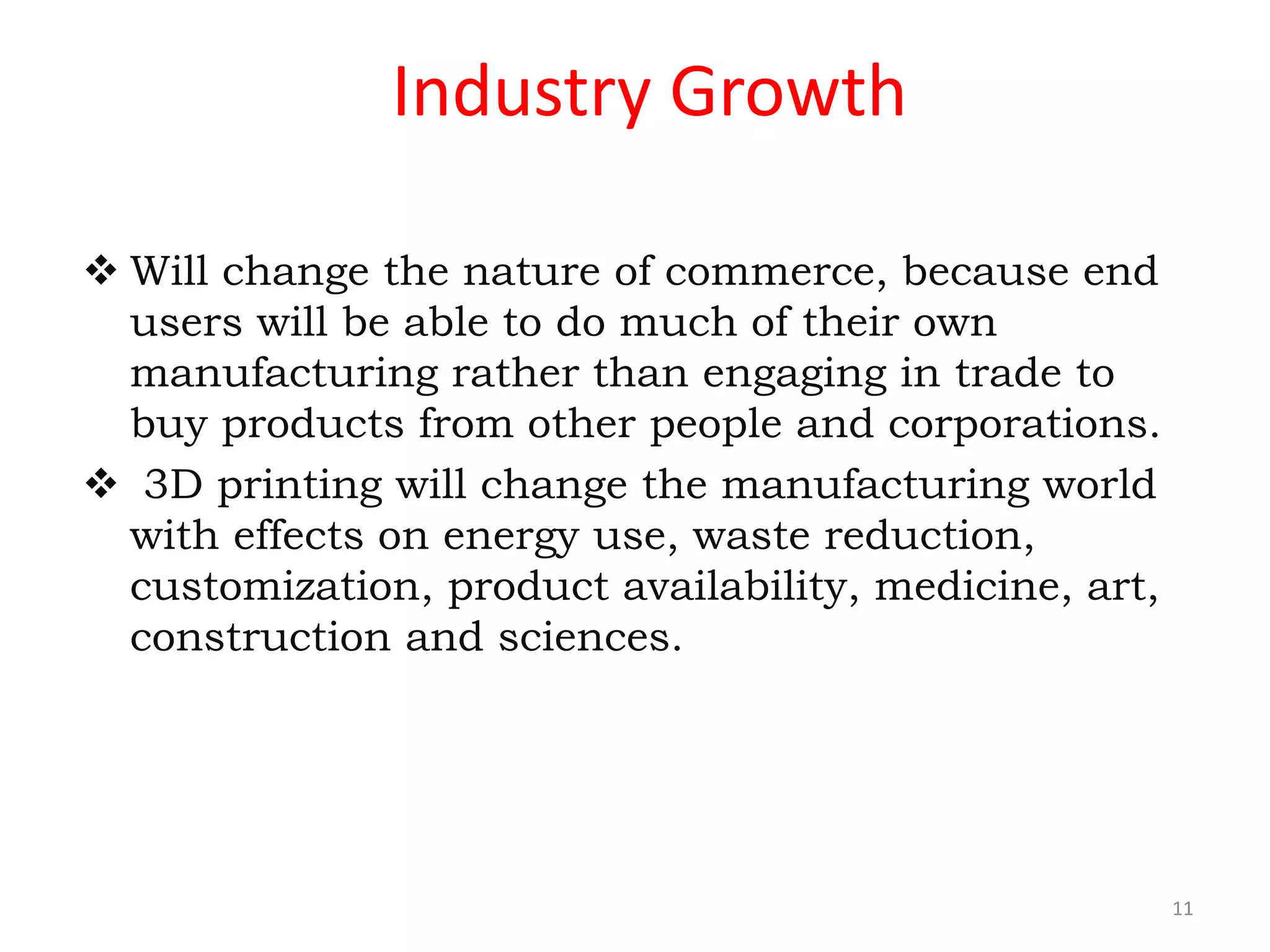 Industry Growth
 Will change the nature of commerce, because end
users will be able to do much of their own
manufacturing rather than engaging in trade to
buy products from other people and corporations.
 3D printing will change the manufacturing world
with effects on energy use, waste reduction,
customization, product availability, medicine, art,
construction and sciences.
11
 