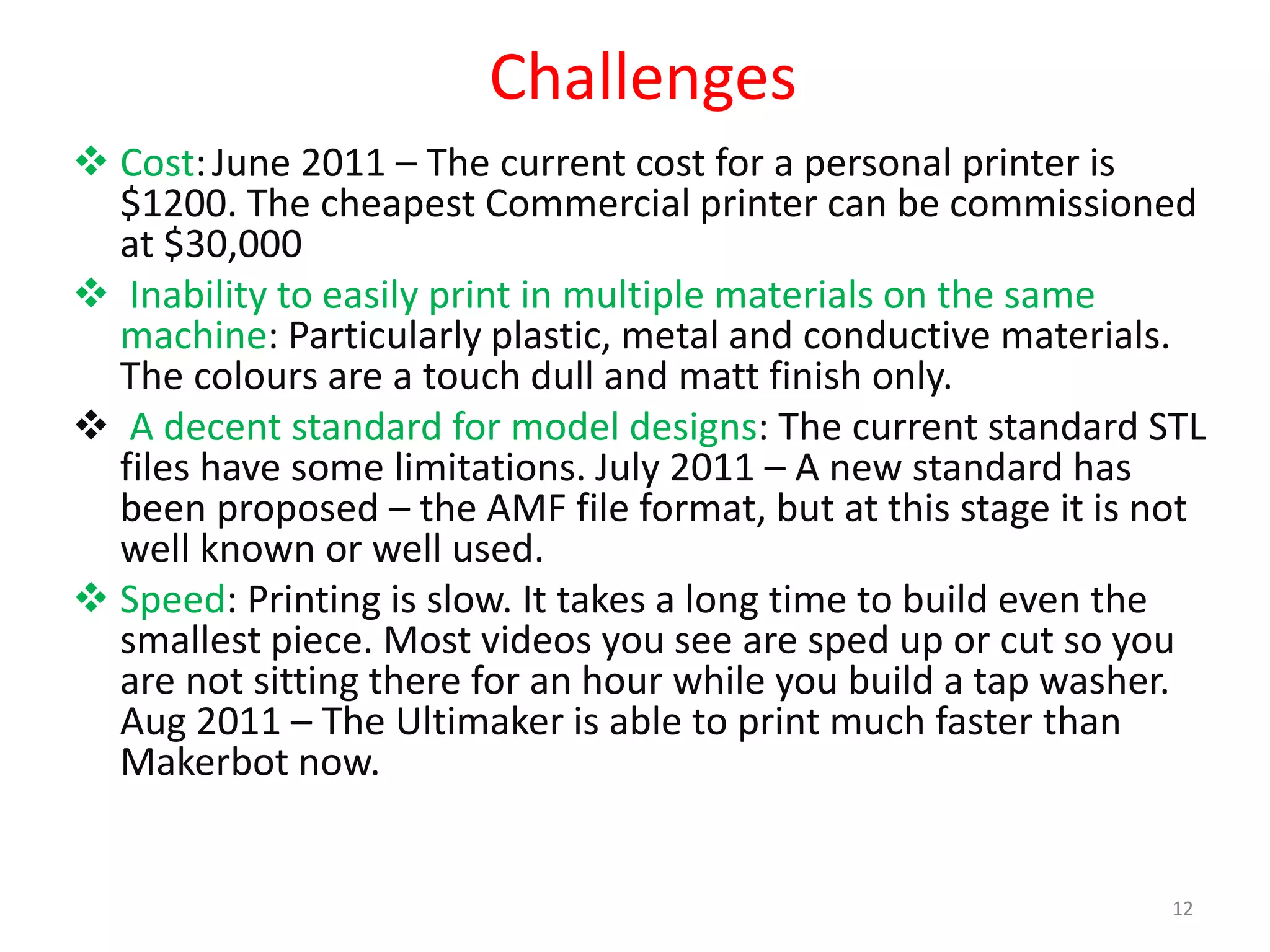 Challenges
 Cost:June 2011 – The current cost for a personal printer is
$1200. The cheapest Commercial printer can be commissioned
at $30,000
 Inability to easily print in multiple materials on the same
machine: Particularly plastic, metal and conductive materials.
The colours are a touch dull and matt finish only.
 A decent standard for model designs: The current standard STL
files have some limitations. July 2011 – A new standard has
been proposed – the AMF file format, but at this stage it is not
well known or well used.
 Speed: Printing is slow. It takes a long time to build even the
smallest piece. Most videos you see are sped up or cut so you
are not sitting there for an hour while you build a tap washer.
Aug 2011 – The Ultimaker is able to print much faster than
Makerbot now.
12
 