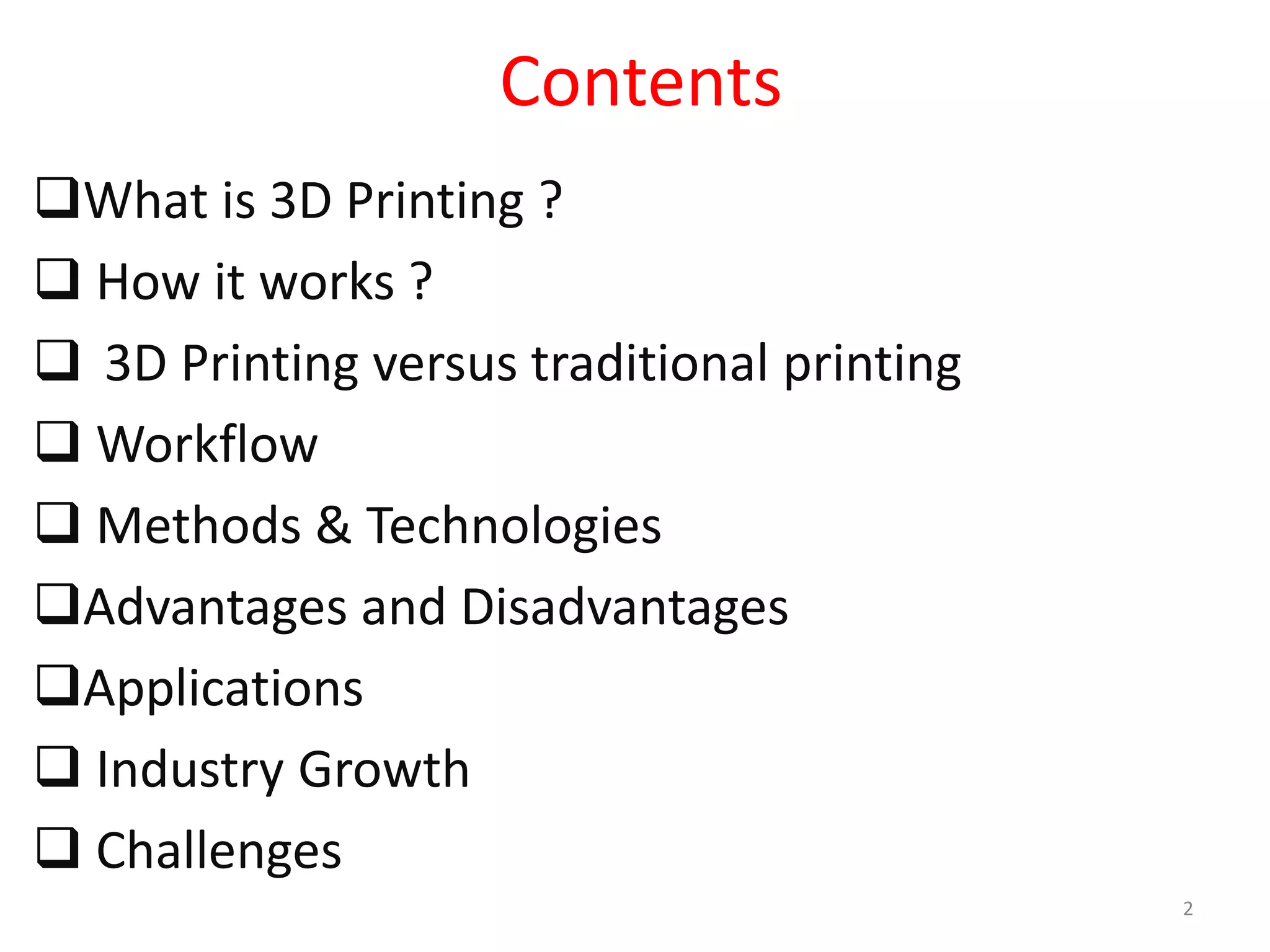 Contents
What is 3D Printing ?
 How it works ?
 3D Printing versus traditional printing
 Workflow
 Methods & Technologies
Advantages and Disadvantages
Applications
 Industry Growth
 Challenges
2
 