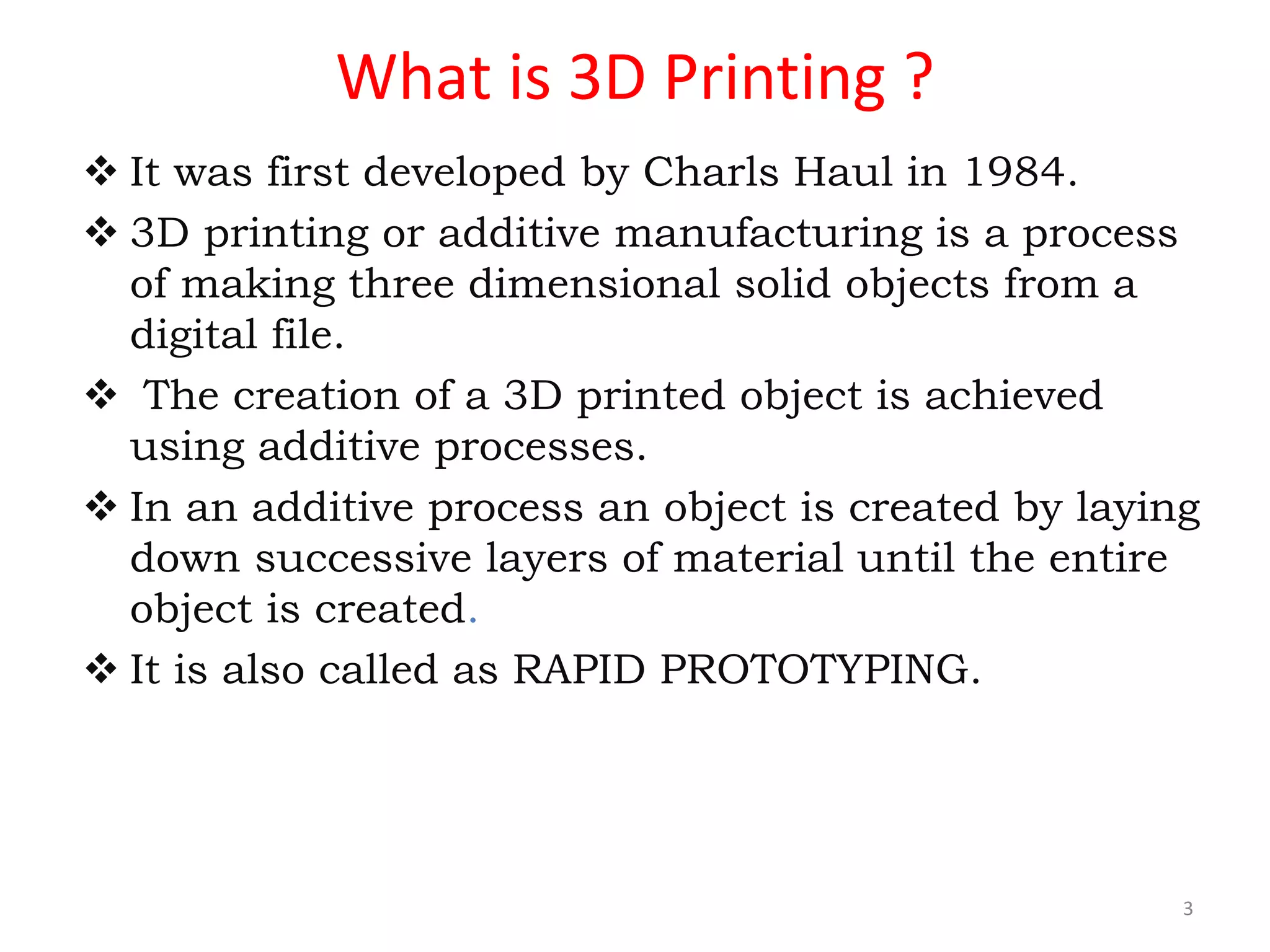 What is 3D Printing ?
 It was first developed by Charls Haul in 1984.
 3D printing or additive manufacturing is a process
of making three dimensional solid objects from a
digital file.
 The creation of a 3D printed object is achieved
using additive processes.
 In an additive process an object is created by laying
down successive layers of material until the entire
object is created.
 It is also called as RAPID PROTOTYPING.
3
 